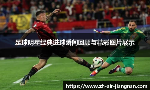 足球明星经典进球瞬间回顾与精彩图片展示